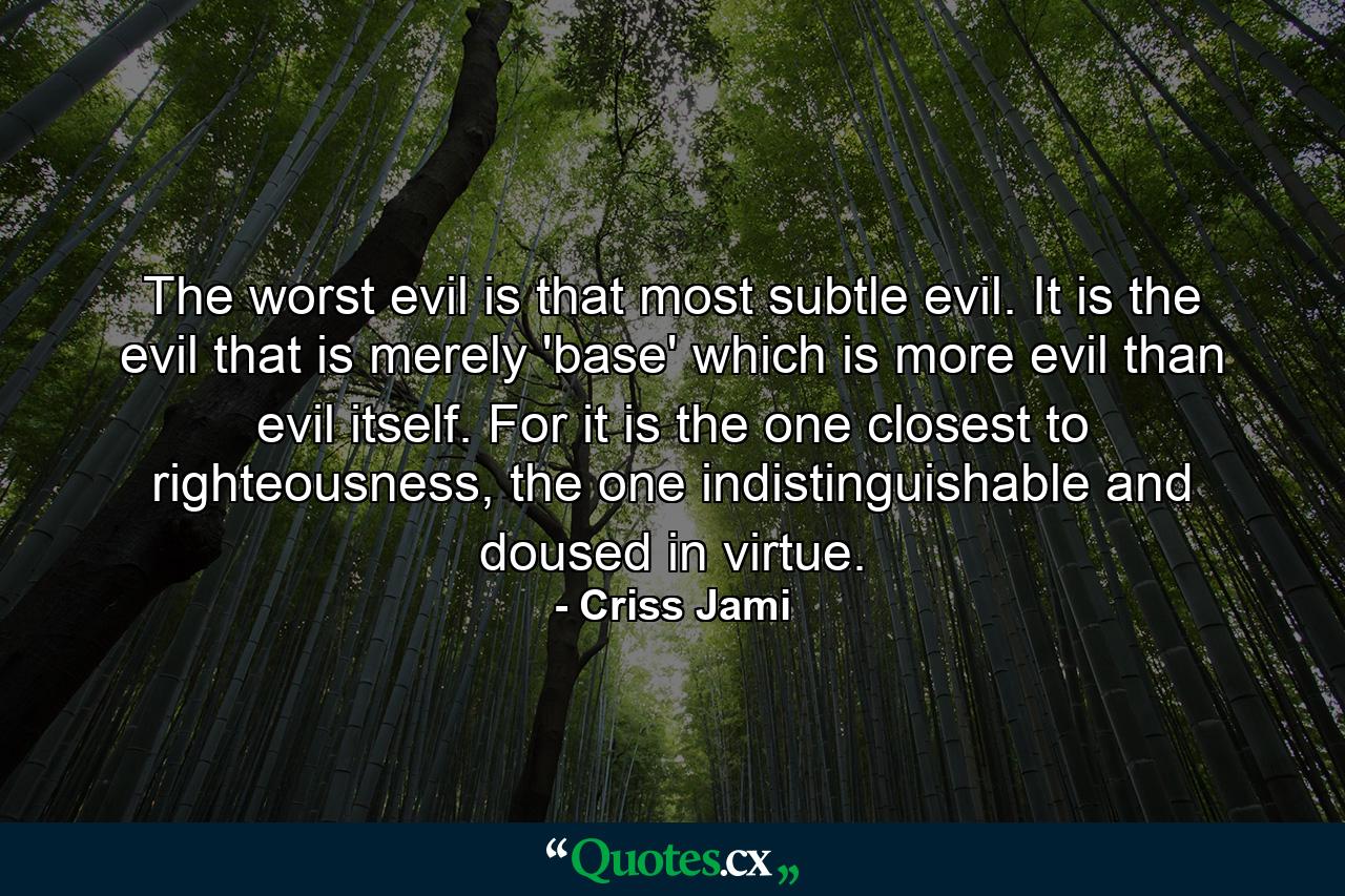 The worst evil is that most subtle evil. It is the evil that is merely 'base' which is more evil than evil itself. For it is the one closest to righteousness, the one indistinguishable and doused in virtue. - Quote by Criss Jami