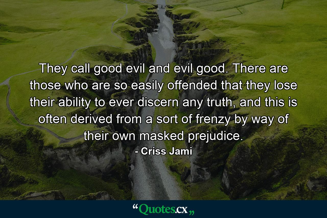 They call good evil and evil good. There are those who are so easily offended that they lose their ability to ever discern any truth, and this is often derived from a sort of frenzy by way of their own masked prejudice. - Quote by Criss Jami