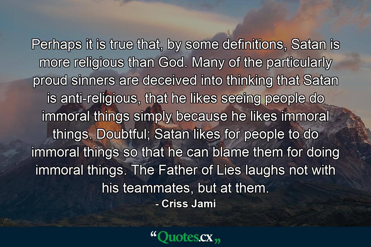 Perhaps it is true that, by some definitions, Satan is more religious than God. Many of the particularly proud sinners are deceived into thinking that Satan is anti-religious, that he likes seeing people do immoral things simply because he likes immoral things. Doubtful; Satan likes for people to do immoral things so that he can blame them for doing immoral things. The Father of Lies laughs not with his teammates, but at them. - Quote by Criss Jami