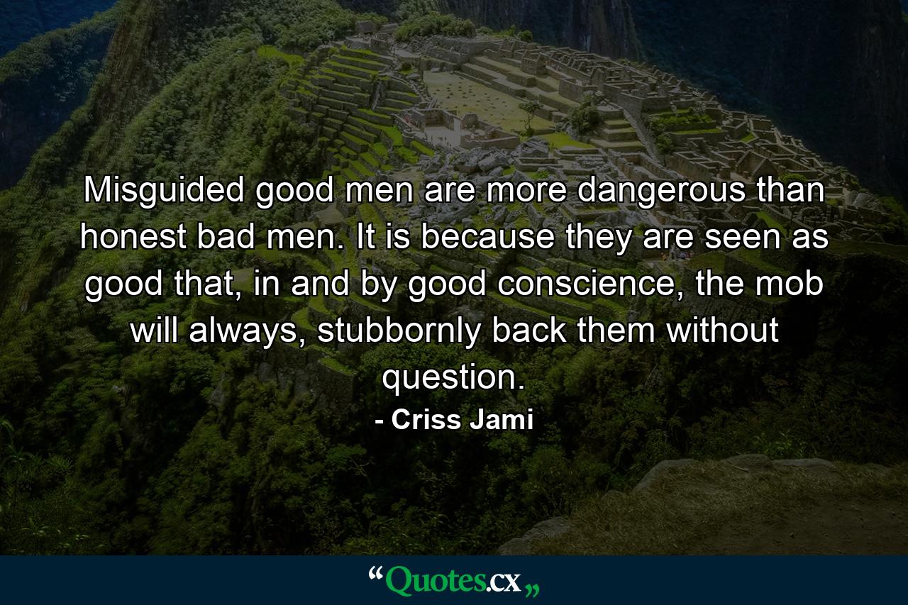 Misguided good men are more dangerous than honest bad men. It is because they are seen as good that, in and by good conscience, the mob will always, stubbornly back them without question. - Quote by Criss Jami