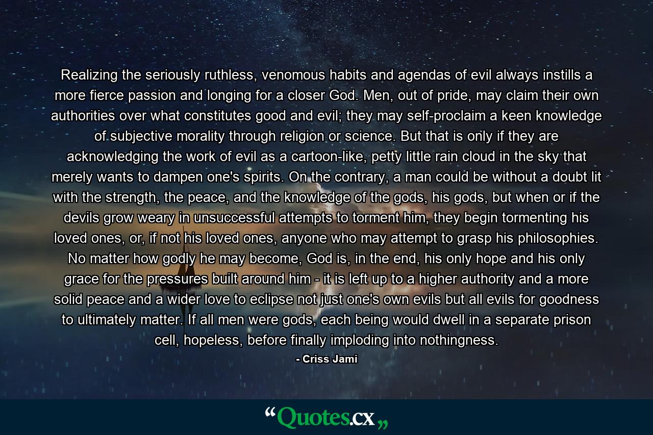 Realizing the seriously ruthless, venomous habits and agendas of evil always instills a more fierce passion and longing for a closer God. Men, out of pride, may claim their own authorities over what constitutes good and evil; they may self-proclaim a keen knowledge of subjective morality through religion or science. But that is only if they are acknowledging the work of evil as a cartoon-like, petty little rain cloud in the sky that merely wants to dampen one's spirits. On the contrary, a man could be without a doubt lit with the strength, the peace, and the knowledge of the gods, his gods, but when or if the devils grow weary in unsuccessful attempts to torment him, they begin tormenting his loved ones, or, if not his loved ones, anyone who may attempt to grasp his philosophies. No matter how godly he may become, God is, in the end, his only hope and his only grace for the pressures built around him - it is left up to a higher authority and a more solid peace and a wider love to eclipse not just one's own evils but all evils for goodness to ultimately matter. If all men were gods, each being would dwell in a separate prison cell, hopeless, before finally imploding into nothingness. - Quote by Criss Jami