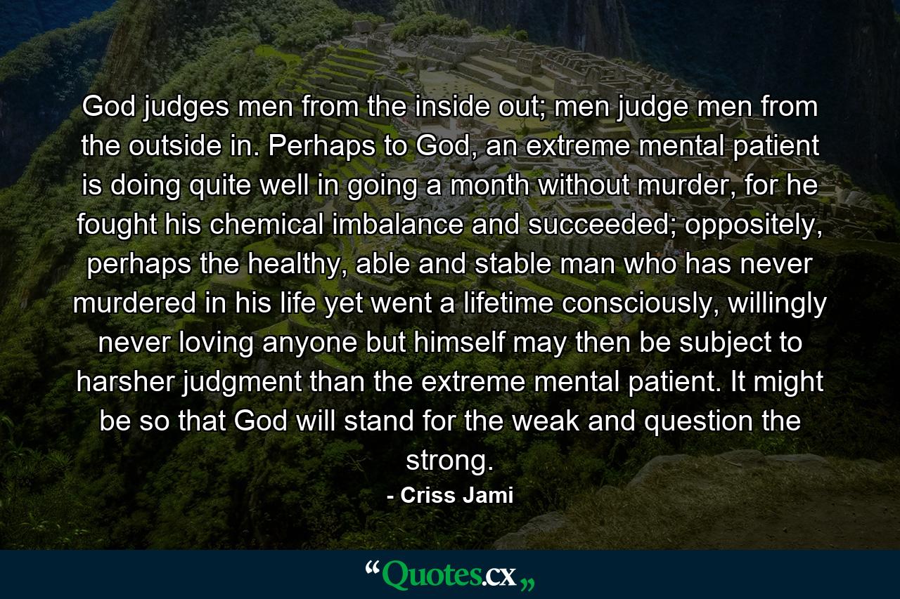 God judges men from the inside out; men judge men from the outside in. Perhaps to God, an extreme mental patient is doing quite well in going a month without murder, for he fought his chemical imbalance and succeeded; oppositely, perhaps the healthy, able and stable man who has never murdered in his life yet went a lifetime consciously, willingly never loving anyone but himself may then be subject to harsher judgment than the extreme mental patient. It might be so that God will stand for the weak and question the strong. - Quote by Criss Jami