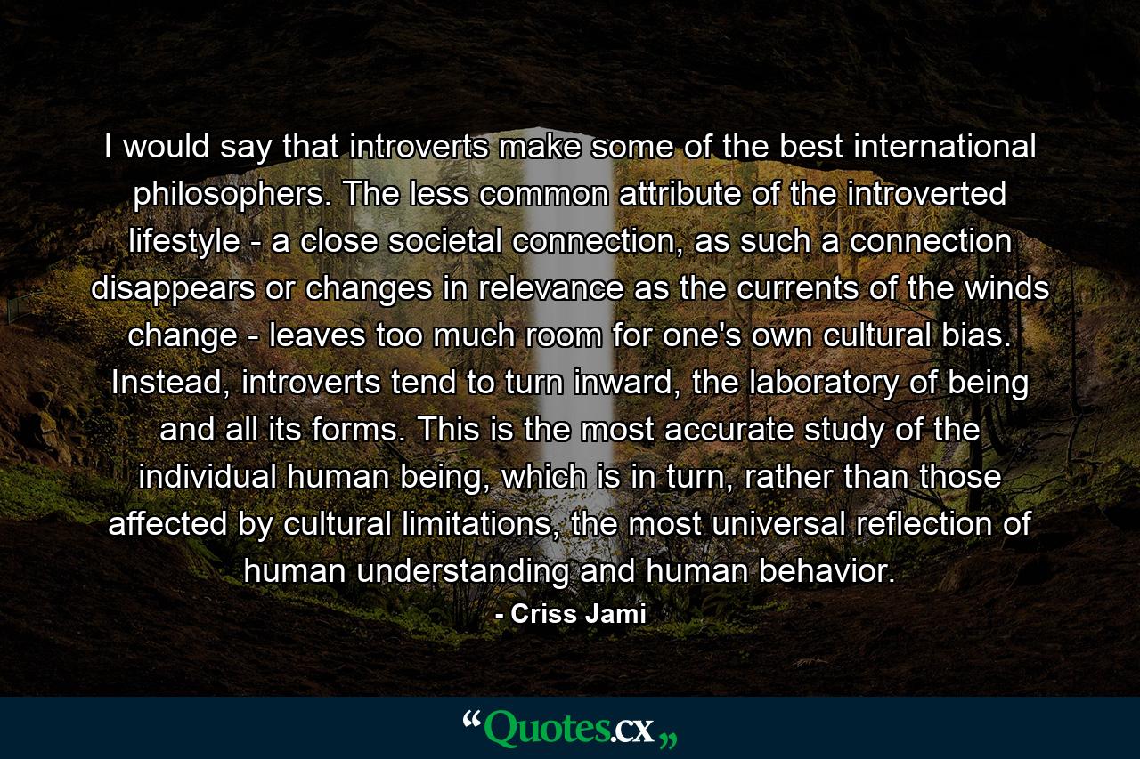 I would say that introverts make some of the best international philosophers. The less common attribute of the introverted lifestyle - a close societal connection, as such a connection disappears or changes in relevance as the currents of the winds change - leaves too much room for one's own cultural bias. Instead, introverts tend to turn inward, the laboratory of being and all its forms. This is the most accurate study of the individual human being, which is in turn, rather than those affected by cultural limitations, the most universal reflection of human understanding and human behavior. - Quote by Criss Jami