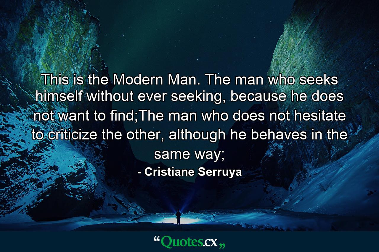 This is the Modern Man. The man who seeks himself without ever seeking, because he does not want to find;The man who does not hesitate to criticize the other, although he behaves in the same way; - Quote by Cristiane Serruya