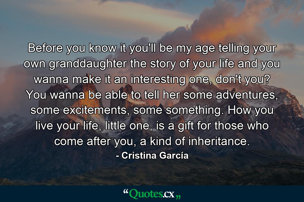 Before you know it you'll be my age telling your own granddaughter the story of your life and you wanna make it an interesting one, don't you? You wanna be able to tell her some adventures, some excitements, some something. How you live your life, little one, is a gift for those who come after you, a kind of inheritance. - Quote by Cristina García