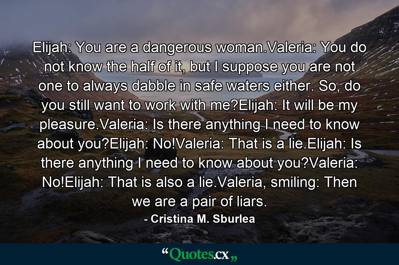 Elijah: You are a dangerous woman.Valeria: You do not know the half of it, but I suppose you are not one to always dabble in safe waters either. So, do you still want to work with me?Elijah: It will be my pleasure.Valeria: Is there anything I need to know about you?Elijah: No!Valeria: That is a lie.Elijah: Is there anything I need to know about you?Valeria: No!Elijah: That is also a lie.Valeria, smiling: Then we are a pair of liars. - Quote by Cristina M. Sburlea