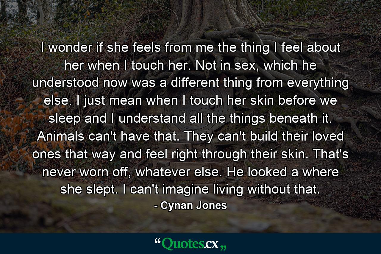 I wonder if she feels from me the thing I feel about her when I touch her. Not in sex, which he understood now was a different thing from everything else. I just mean when I touch her skin before we sleep and I understand all the things beneath it. Animals can't have that. They can't build their loved ones that way and feel right through their skin. That's never worn off, whatever else. He looked a where she slept. I can't imagine living without that. - Quote by Cynan Jones