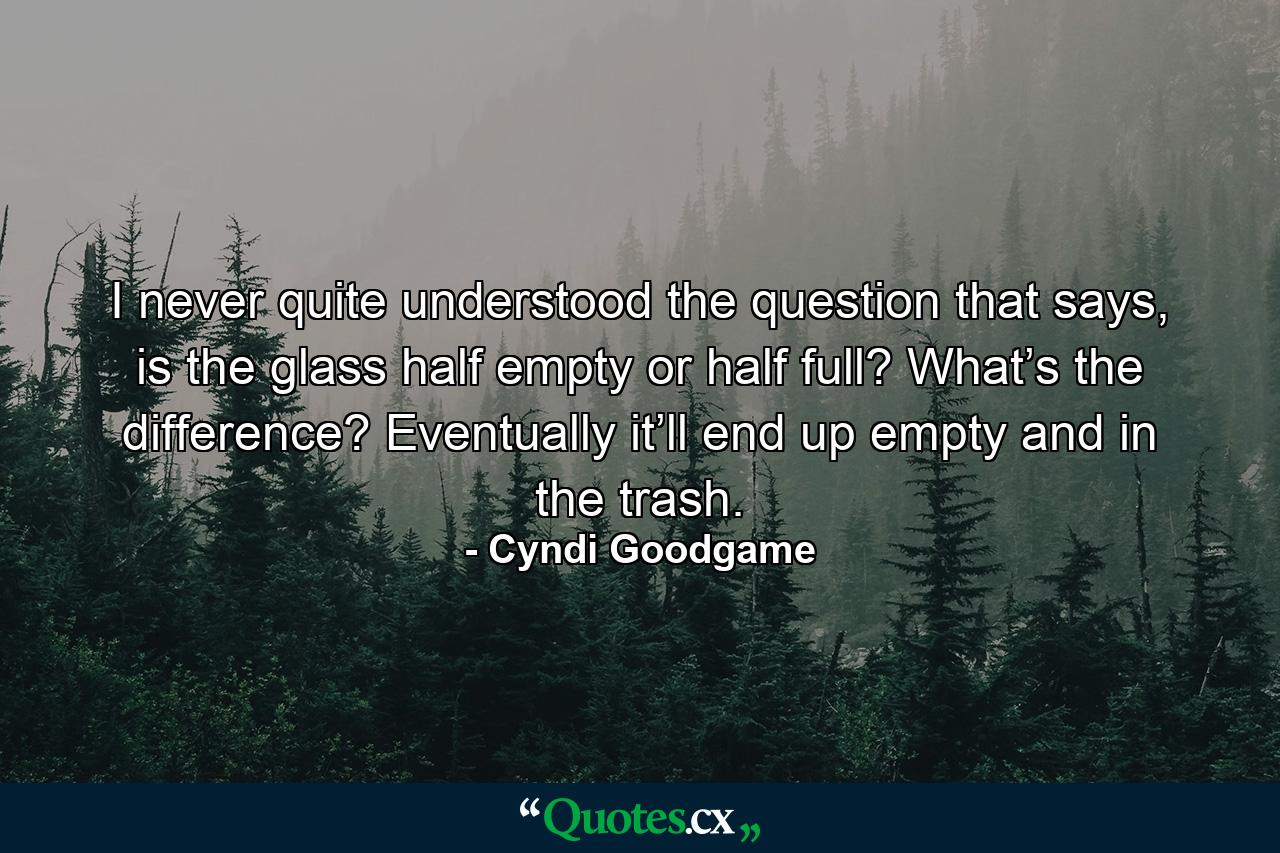 I never quite understood the question that says, is the glass half empty or half full? What’s the difference? Eventually it’ll end up empty and in the trash. - Quote by Cyndi Goodgame