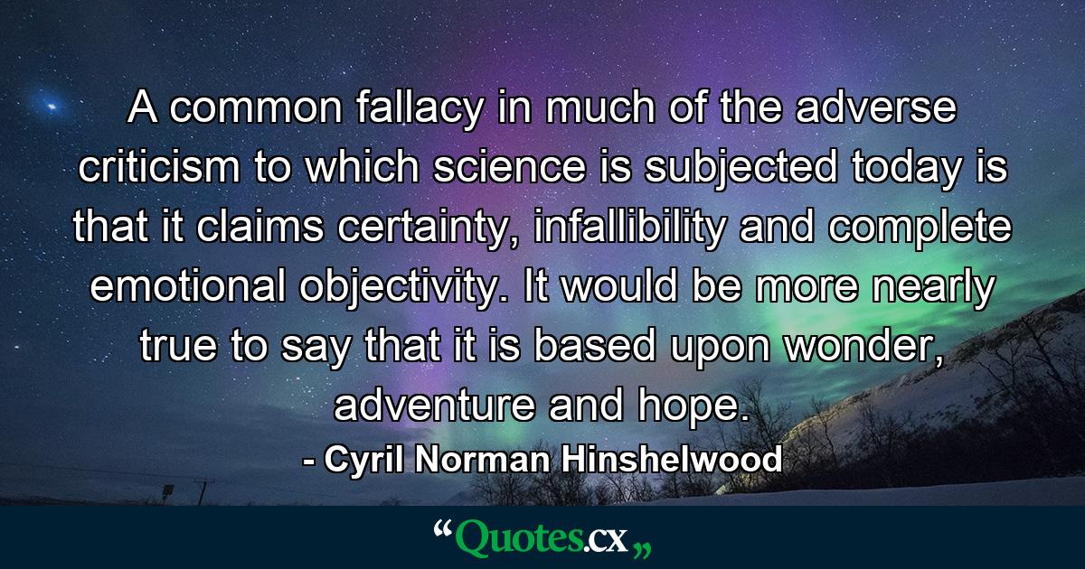 A common fallacy in much of the adverse criticism to which science is subjected today is that it claims certainty, infallibility and complete emotional objectivity. It would be more nearly true to say that it is based upon wonder, adventure and hope. - Quote by Cyril Norman Hinshelwood