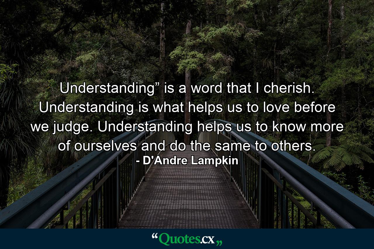 Understanding” is a word that I cherish. Understanding is what helps us to love before we judge. Understanding helps us to know more of ourselves and do the same to others. - Quote by D'Andre Lampkin