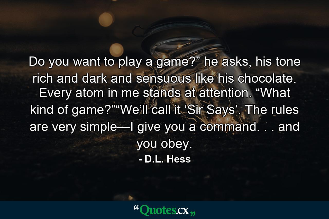 Do you want to play a game?” he asks, his tone rich and dark and sensuous like his chocolate. Every atom in me stands at attention. “What kind of game?”“We’ll call it ‘Sir Says’. The rules are very simple—I give you a command. . . and you obey. - Quote by D.L. Hess