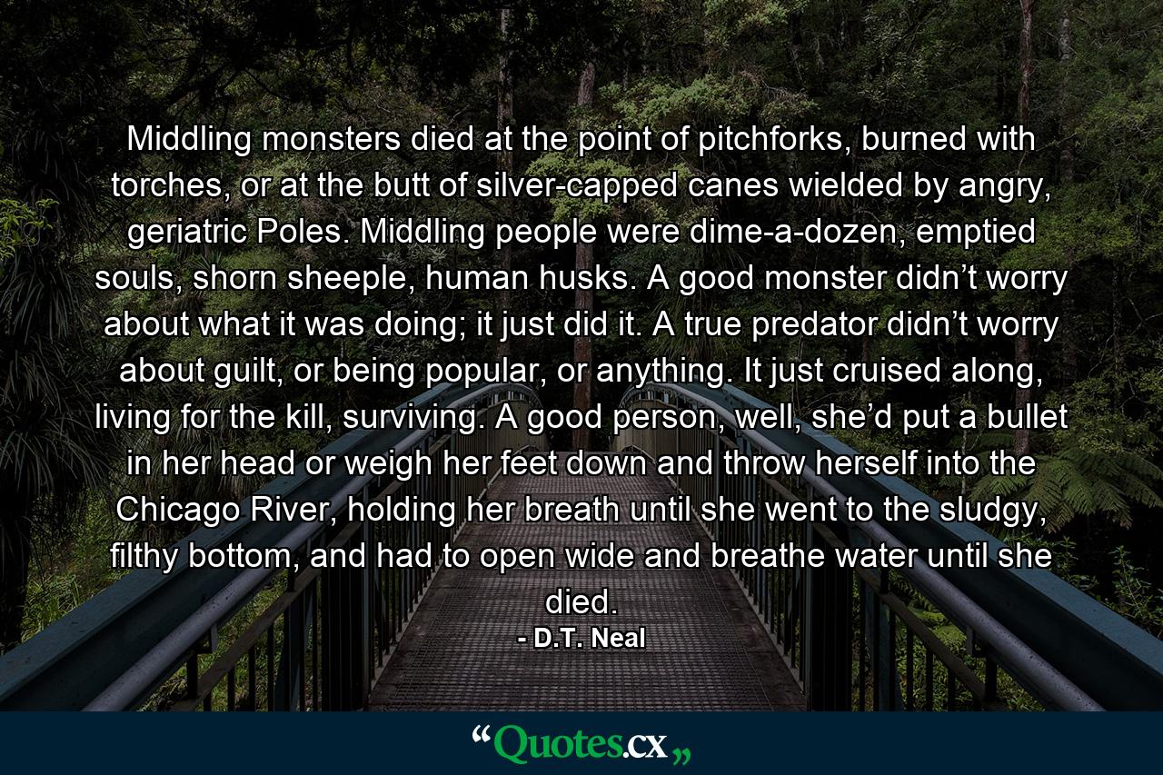 Middling monsters died at the point of pitchforks, burned with torches, or at the butt of silver-capped canes wielded by angry, geriatric Poles. Middling people were dime-a-dozen, emptied souls, shorn sheeple, human husks. A good monster didn’t worry about what it was doing; it just did it. A true predator didn’t worry about guilt, or being popular, or anything. It just cruised along, living for the kill, surviving. A good person, well, she’d put a bullet in her head or weigh her feet down and throw herself into the Chicago River, holding her breath until she went to the sludgy, filthy bottom, and had to open wide and breathe water until she died. - Quote by D.T. Neal