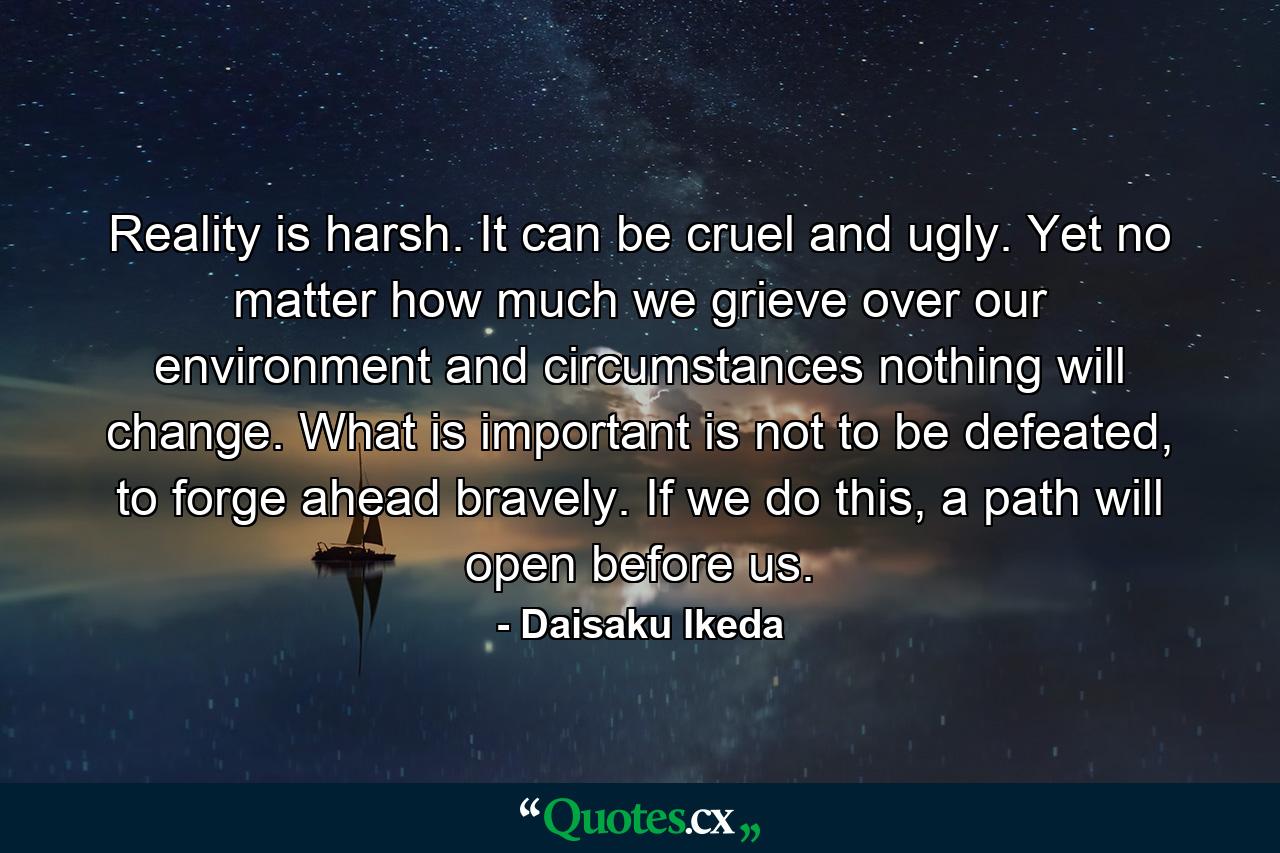 Reality is harsh. It can be cruel and ugly. Yet no matter how much we grieve over our environment and circumstances nothing will change. What is important is not to be defeated, to forge ahead bravely. If we do this, a path will open before us. - Quote by Daisaku Ikeda