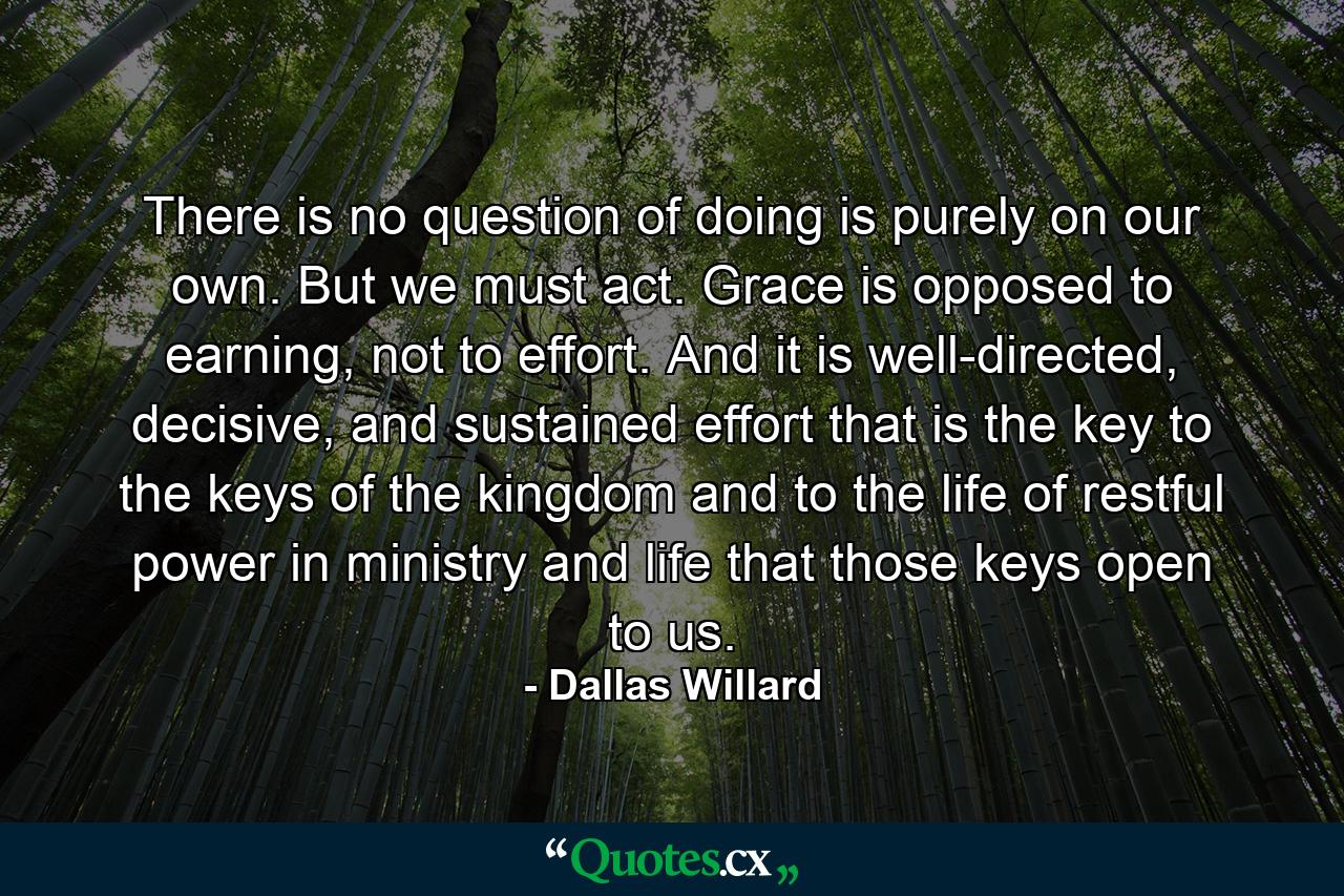 There is no question of doing is purely on our own. But we must act. Grace is opposed to earning, not to effort. And it is well-directed, decisive, and sustained effort that is the key to the keys of the kingdom and to the life of restful power in ministry and life that those keys open to us. - Quote by Dallas Willard