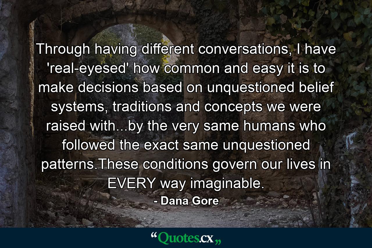 Through having different conversations, I have 'real-eyesed' how common and easy it is to make decisions based on unquestioned belief systems, traditions and concepts we were raised with...by the very same humans who followed the exact same unquestioned patterns.These conditions govern our lives in EVERY way imaginable. - Quote by Dana Gore