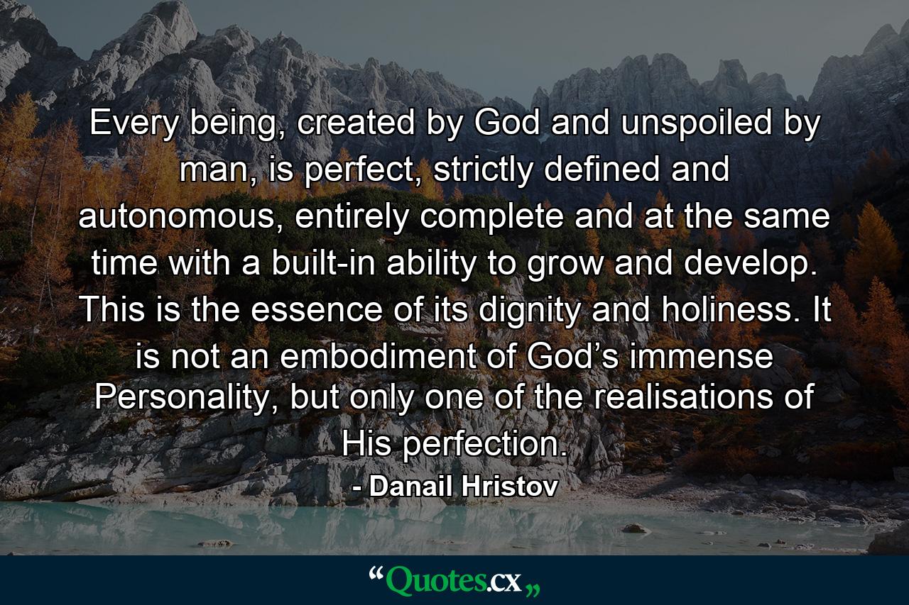 Every being, created by God and unspoiled by man, is perfect, strictly defined and autonomous, entirely complete and at the same time with a built-in ability to grow and develop. This is the essence of its dignity and holiness. It is not an embodiment of God’s immense Personality, but only one of the realisations of His perfection. - Quote by Danail Hristov