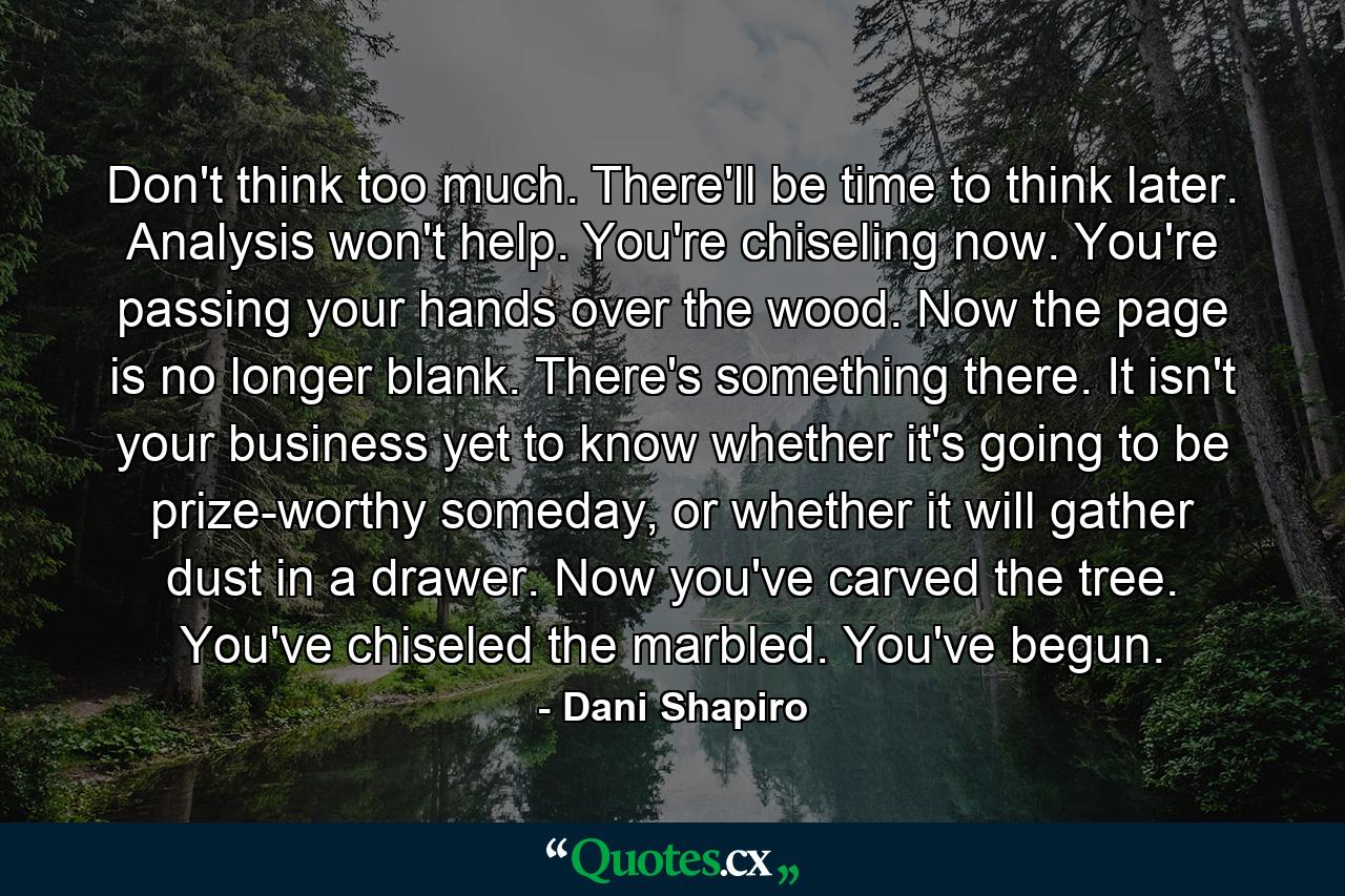 Don't think too much. There'll be time to think later. Analysis won't help. You're chiseling now. You're passing your hands over the wood. Now the page is no longer blank. There's something there. It isn't your business yet to know whether it's going to be prize-worthy someday, or whether it will gather dust in a drawer. Now you've carved the tree. You've chiseled the marbled. You've begun. - Quote by Dani Shapiro