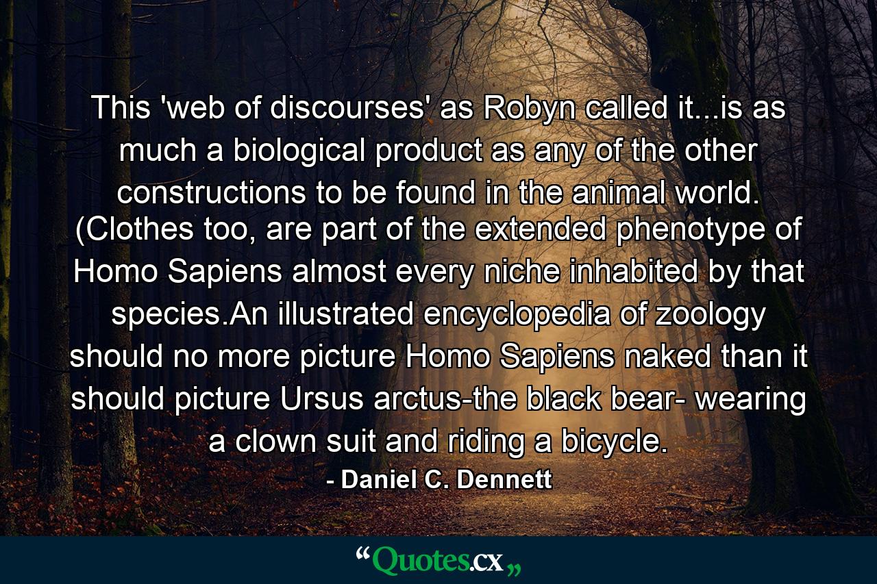 This 'web of discourses' as Robyn called it...is as much a biological product as any of the other constructions to be found in the animal world. (Clothes too, are part of the extended phenotype of Homo Sapiens almost every niche inhabited by that species.An illustrated encyclopedia of zoology should no more picture Homo Sapiens naked than it should picture Ursus arctus-the black bear- wearing a clown suit and riding a bicycle. - Quote by Daniel C. Dennett