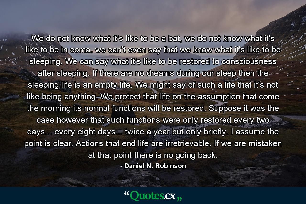 We do not know what it's like to be a bat, we do not know what it's like to be in coma. we can't even say that we know what it's like to be sleeping. We can say what it's like to be restored to consciousness after sleeping. If there are no dreams during our sleep then the sleeping life is an empty life. We might say of such a life that it's not like being anything. We protect that life on the assumption that come the morning its normal functions will be restored. Suppose it was the case however that such functions were only restored every two days... every eight days... twice a year but only briefly. I assume the point is clear. Actions that end life are irretrievable. If we are mistaken at that point there is no going back. - Quote by Daniel N. Robinson