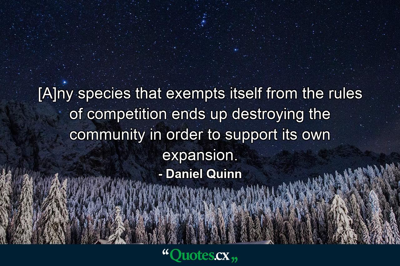 [A]ny species that exempts itself from the rules of competition ends up destroying the community in order to support its own expansion. - Quote by Daniel Quinn