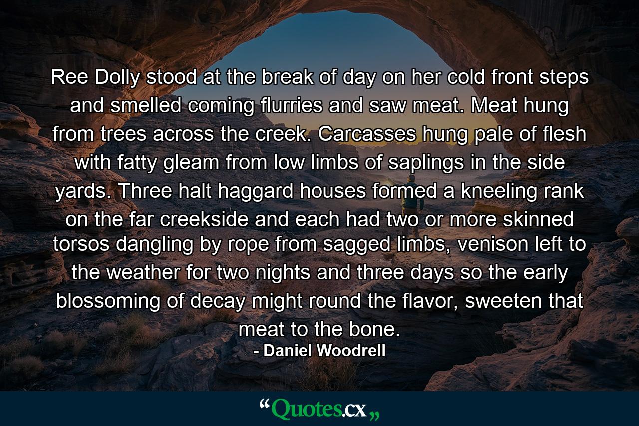 Ree Dolly stood at the break of day on her cold front steps and smelled coming flurries and saw meat. Meat hung from trees across the creek. Carcasses hung pale of flesh with fatty gleam from low limbs of saplings in the side yards. Three halt haggard houses formed a kneeling rank on the far creekside and each had two or more skinned torsos dangling by rope from sagged limbs, venison left to the weather for two nights and three days so the early blossoming of decay might round the flavor, sweeten that meat to the bone. - Quote by Daniel Woodrell