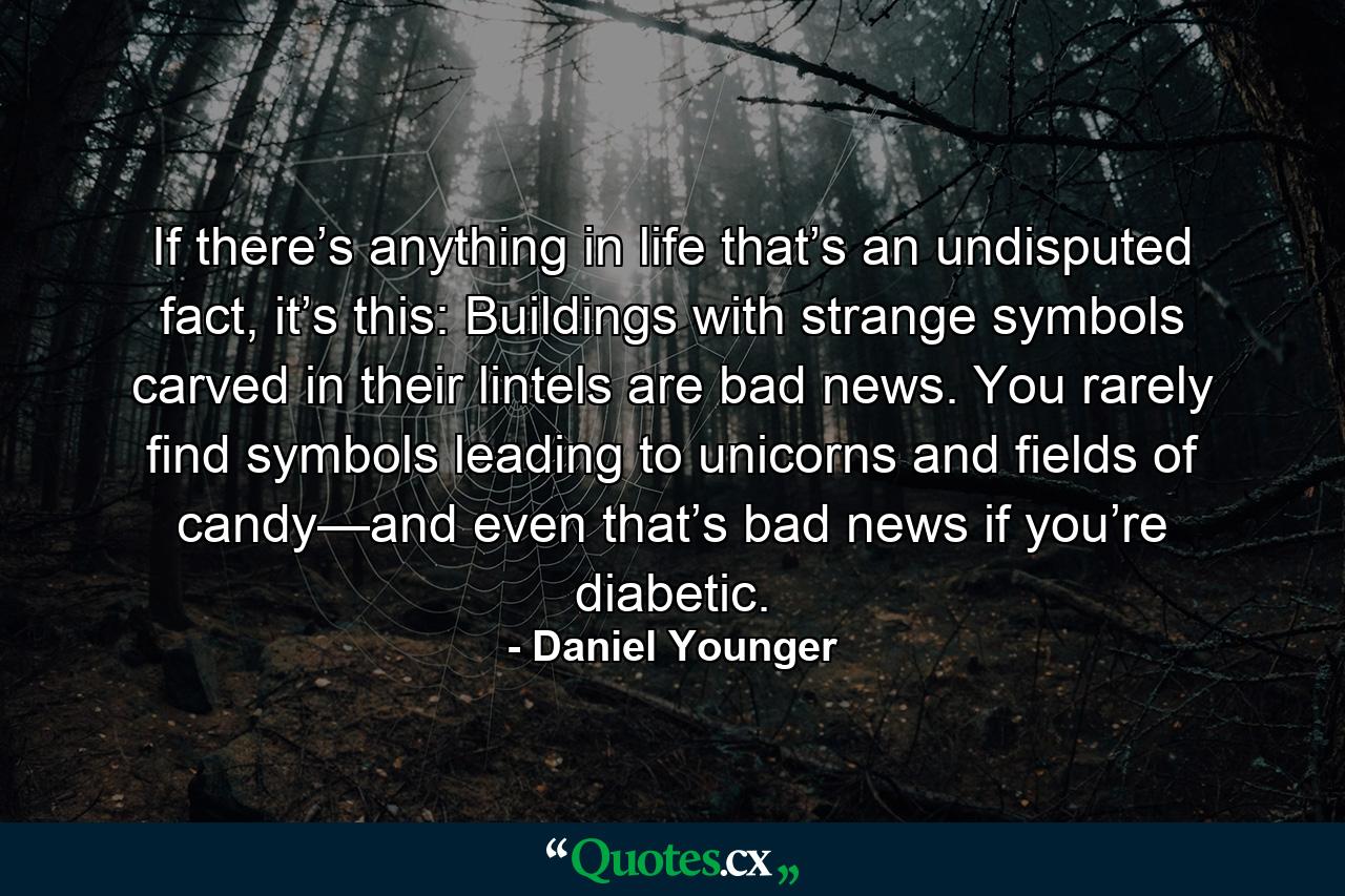 If there’s anything in life that’s an undisputed fact, it’s this: Buildings with strange symbols carved in their lintels are bad news. You rarely find symbols leading to unicorns and fields of candy—and even that’s bad news if you’re diabetic. - Quote by Daniel Younger