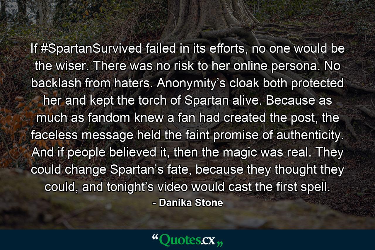 If #SpartanSurvived failed in its efforts, no one would be the wiser. There was no risk to her online persona. No backlash from haters. Anonymity’s cloak both protected her and kept the torch of Spartan alive. Because as much as fandom knew a fan had created the post, the faceless message held the faint promise of authenticity. And if people believed it, then the magic was real. They could change Spartan’s fate, because they thought they could, and tonight’s video would cast the first spell. - Quote by Danika Stone