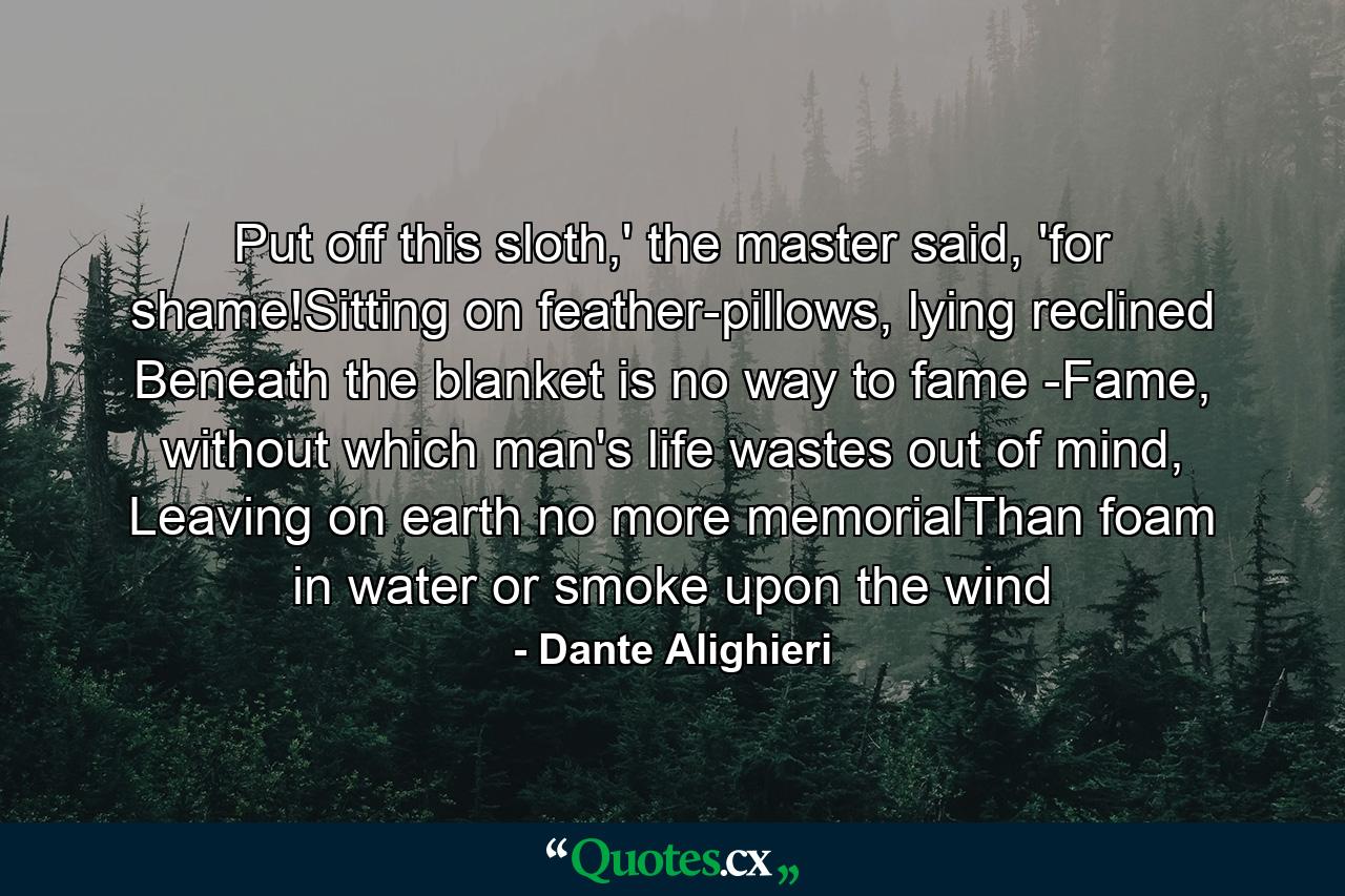 Put off this sloth,' the master said, 'for shame!Sitting on feather-pillows, lying reclined Beneath the blanket is no way to fame -Fame, without which man's life wastes out of mind, Leaving on earth no more memorialThan foam in water or smoke upon the wind - Quote by Dante Alighieri