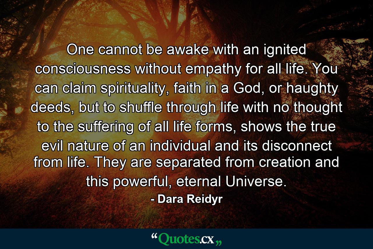 One cannot be awake with an ignited consciousness without empathy for all life. You can claim spirituality, faith in a God, or haughty deeds, but to shuffle through life with no thought to the suffering of all life forms, shows the true evil nature of an individual and its disconnect from life. They are separated from creation and this powerful, eternal Universe. - Quote by Dara Reidyr