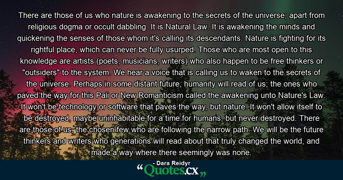 There are those of us who nature is awakening to the secrets of the universe; apart from religious dogma or occult dabbling. It is Natural Law. It is awakening the minds and quickening the senses of those whom it's calling its descendants. Nature is fighting for its rightful place, which can never be fully usurped. Those who are most open to this knowledge are artists (poets, musicians, writers) who also happen to be free thinkers or 