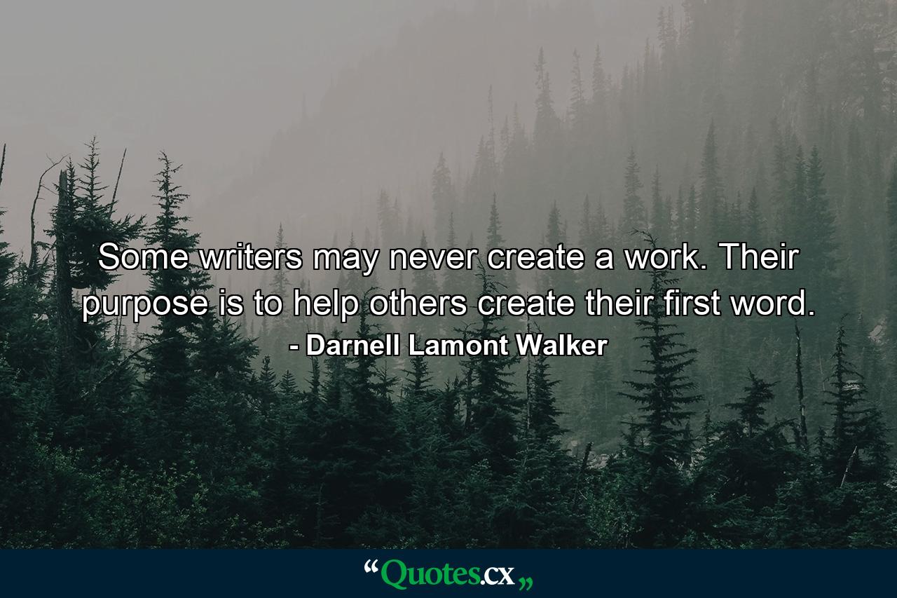 Some writers may never create a work. Their purpose is to help others create their first word. - Quote by Darnell Lamont Walker