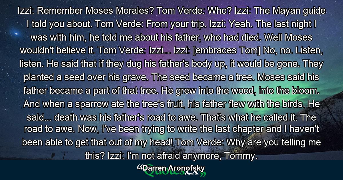 Izzi: Remember Moses Morales? Tom Verde: Who? Izzi: The Mayan guide I told you about. Tom Verde: From your trip. Izzi: Yeah. The last night I was with him, he told me about his father, who had died. Well Moses wouldn't believe it. Tom Verde: Izzi... Izzi: [embraces Tom] No, no. Listen, listen. He said that if they dug his father's body up, it would be gone. They planted a seed over his grave. The seed became a tree. Moses said his father became a part of that tree. He grew into the wood, into the bloom. And when a sparrow ate the tree's fruit, his father flew with the birds. He said... death was his father's road to awe. That's what he called it. The road to awe. Now, I've been trying to write the last chapter and I haven't been able to get that out of my head! Tom Verde: Why are you telling me this? Izzi: I'm not afraid anymore, Tommy. - Quote by Darren Aronofsky