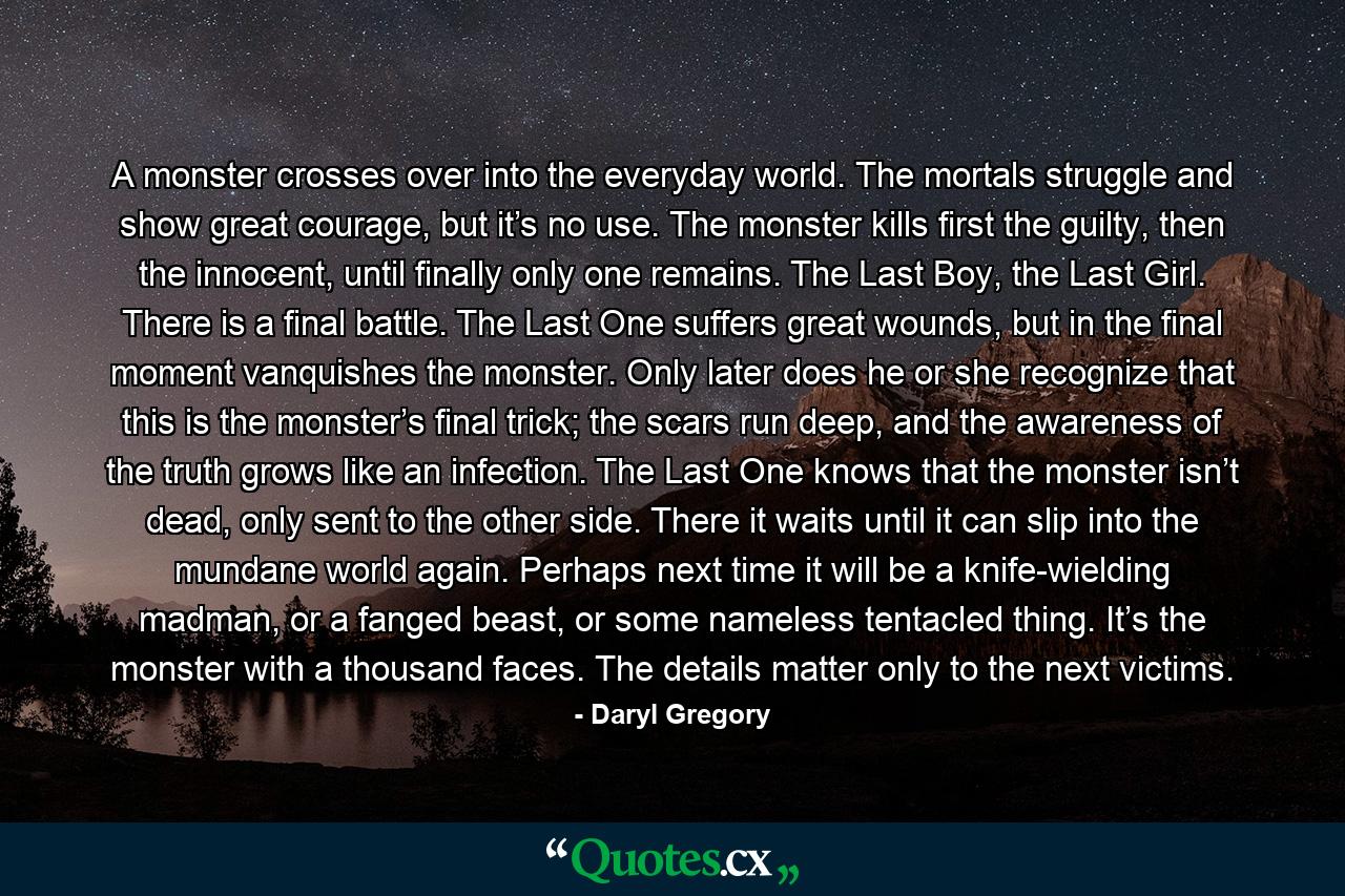 A monster crosses over into the everyday world. The mortals struggle and show great courage, but it’s no use. The monster kills first the guilty, then the innocent, until finally only one remains. The Last Boy, the Last Girl. There is a final battle. The Last One suffers great wounds, but in the final moment vanquishes the monster. Only later does he or she recognize that this is the monster’s final trick; the scars run deep, and the awareness of the truth grows like an infection. The Last One knows that the monster isn’t dead, only sent to the other side. There it waits until it can slip into the mundane world again. Perhaps next time it will be a knife-wielding madman, or a fanged beast, or some nameless tentacled thing. It’s the monster with a thousand faces. The details matter only to the next victims. - Quote by Daryl Gregory