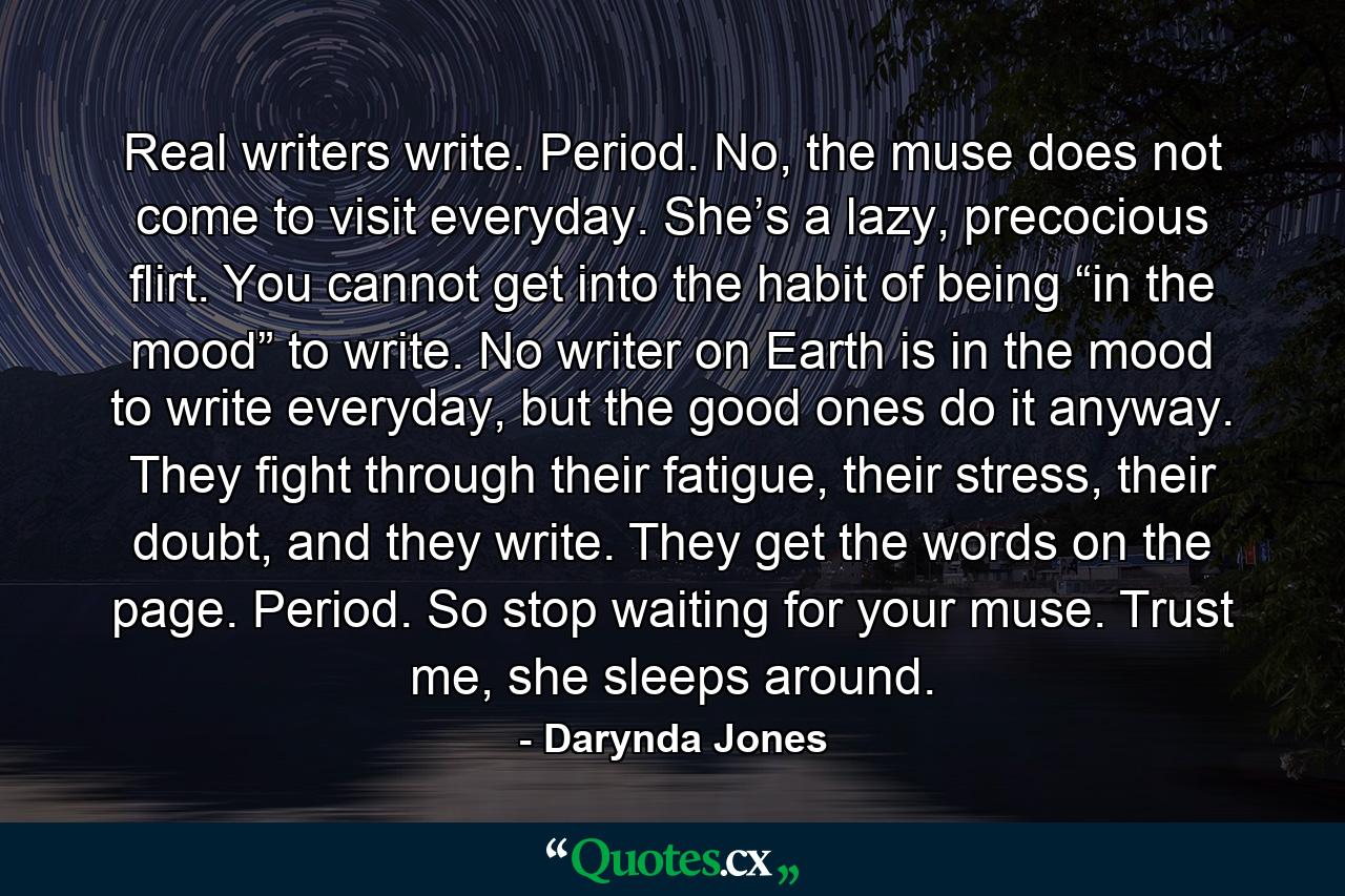 Real writers write. Period. No, the muse does not come to visit everyday. She’s a lazy, precocious flirt. You cannot get into the habit of being “in the mood” to write. No writer on Earth is in the mood to write everyday, but the good ones do it anyway. They fight through their fatigue, their stress, their doubt, and they write. They get the words on the page. Period. So stop waiting for your muse. Trust me, she sleeps around. - Quote by Darynda Jones