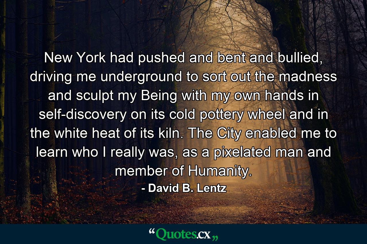 New York had pushed and bent and bullied, driving me underground to sort out the madness and sculpt my Being with my own hands in self-discovery on its cold pottery wheel and in the white heat of its kiln. The City enabled me to learn who I really was, as a pixelated man and member of Humanity. - Quote by David B. Lentz