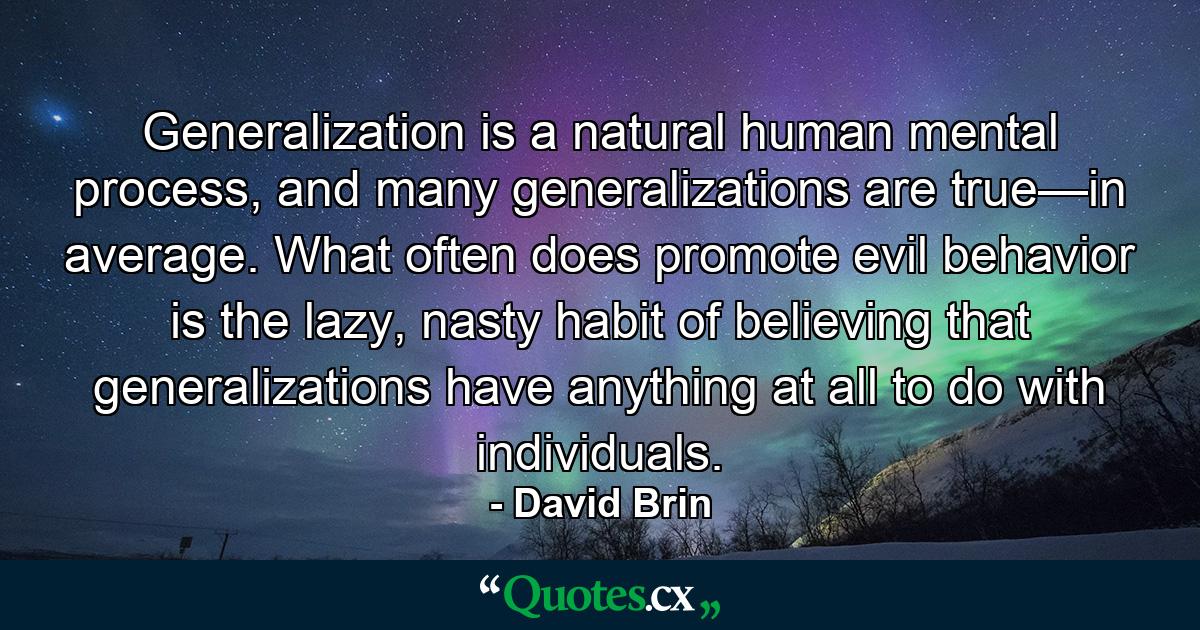 Generalization is a natural human mental process, and many generalizations are true—in average. What often does promote evil behavior is the lazy, nasty habit of believing that generalizations have anything at all to do with individuals. - Quote by David Brin