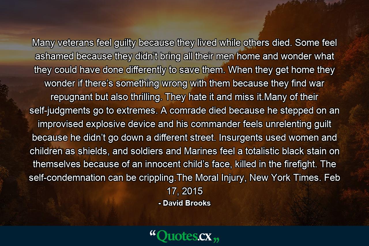 Many veterans feel guilty because they lived while others died. Some feel ashamed because they didn’t bring all their men home and wonder what they could have done differently to save them. When they get home they wonder if there’s something wrong with them because they find war repugnant but also thrilling. They hate it and miss it.Many of their self-judgments go to extremes. A comrade died because he stepped on an improvised explosive device and his commander feels unrelenting guilt because he didn’t go down a different street. Insurgents used women and children as shields, and soldiers and Marines feel a totalistic black stain on themselves because of an innocent child’s face, killed in the firefight. The self-condemnation can be crippling.The Moral Injury, New York Times. Feb 17, 2015 - Quote by David Brooks