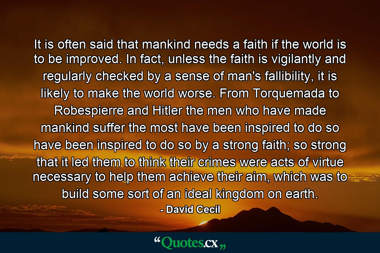 It is often said that mankind needs a faith if the world is to be improved. In fact, unless the faith is vigilantly and regularly checked by a sense of man's fallibility, it is likely to make the world worse. From Torquemada to Robespierre and Hitler the men who have made mankind suffer the most have been inspired to do so have been inspired to do so by a strong faith; so strong that it led them to think their crimes were acts of virtue necessary to help them achieve their aim, which was to build some sort of an ideal kingdom on earth. - Quote by David Cecil