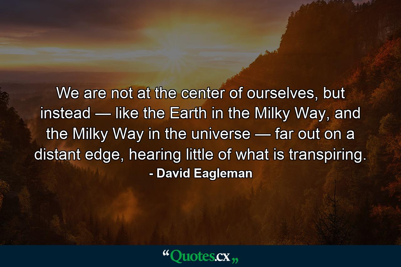 We are not at the center of ourselves, but instead — like the Earth in the Milky Way, and the Milky Way in the universe — far out on a distant edge, hearing little of what is transpiring. - Quote by David Eagleman