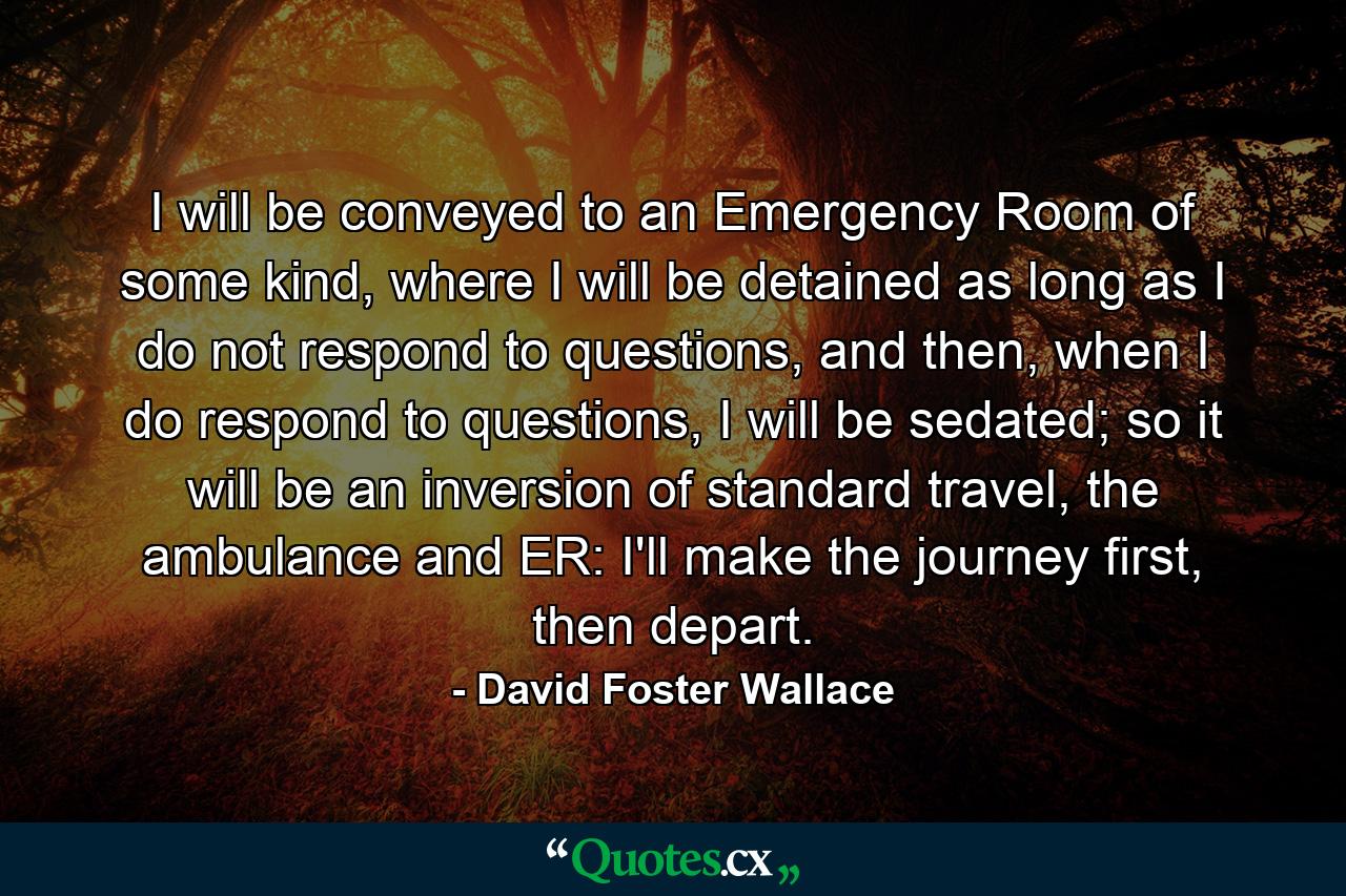 I will be conveyed to an Emergency Room of some kind, where I will be detained as long as I do not respond to questions, and then, when I do respond to questions, I will be sedated; so it will be an inversion of standard travel, the ambulance and ER: I'll make the journey first, then depart. - Quote by David Foster Wallace