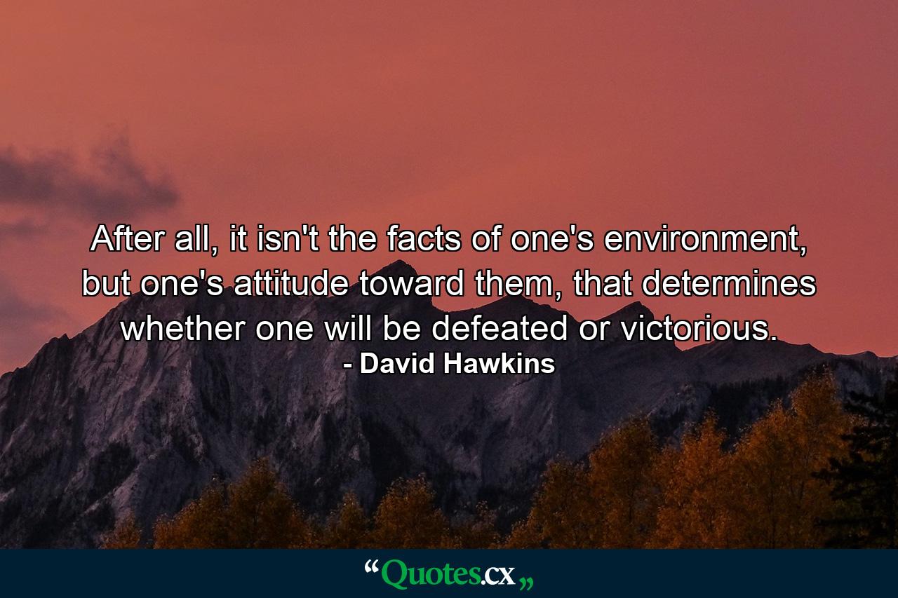 After all, it isn't the facts of one's environment, but one's attitude toward them, that determines whether one will be defeated or victorious. - Quote by David Hawkins