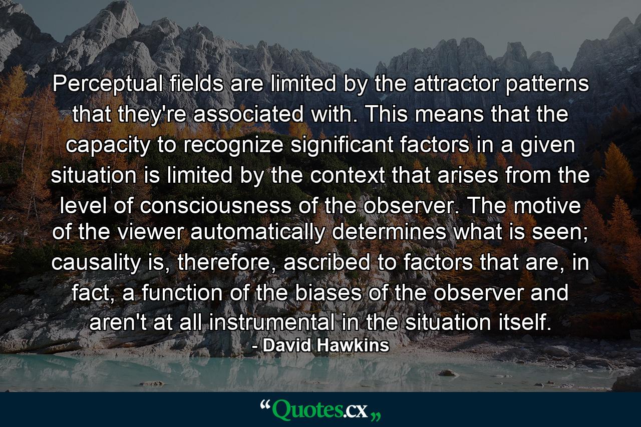 Perceptual fields are limited by the attractor patterns that they're associated with. This means that the capacity to recognize significant factors in a given situation is limited by the context that arises from the level of consciousness of the observer. The motive of the viewer automatically determines what is seen; causality is, therefore, ascribed to factors that are, in fact, a function of the biases of the observer and aren't at all instrumental in the situation itself. - Quote by David Hawkins