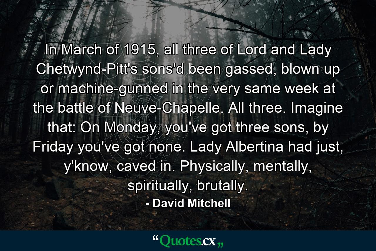 In March of 1915, all three of Lord and Lady Chetwynd-Pitt's sons'd been gassed, blown up or machine-gunned in the very same week at the battle of Neuve-Chapelle. All three. Imagine that: On Monday, you've got three sons, by Friday you've got none. Lady Albertina had just, y'know, caved in. Physically, mentally, spiritually, brutally. - Quote by David Mitchell