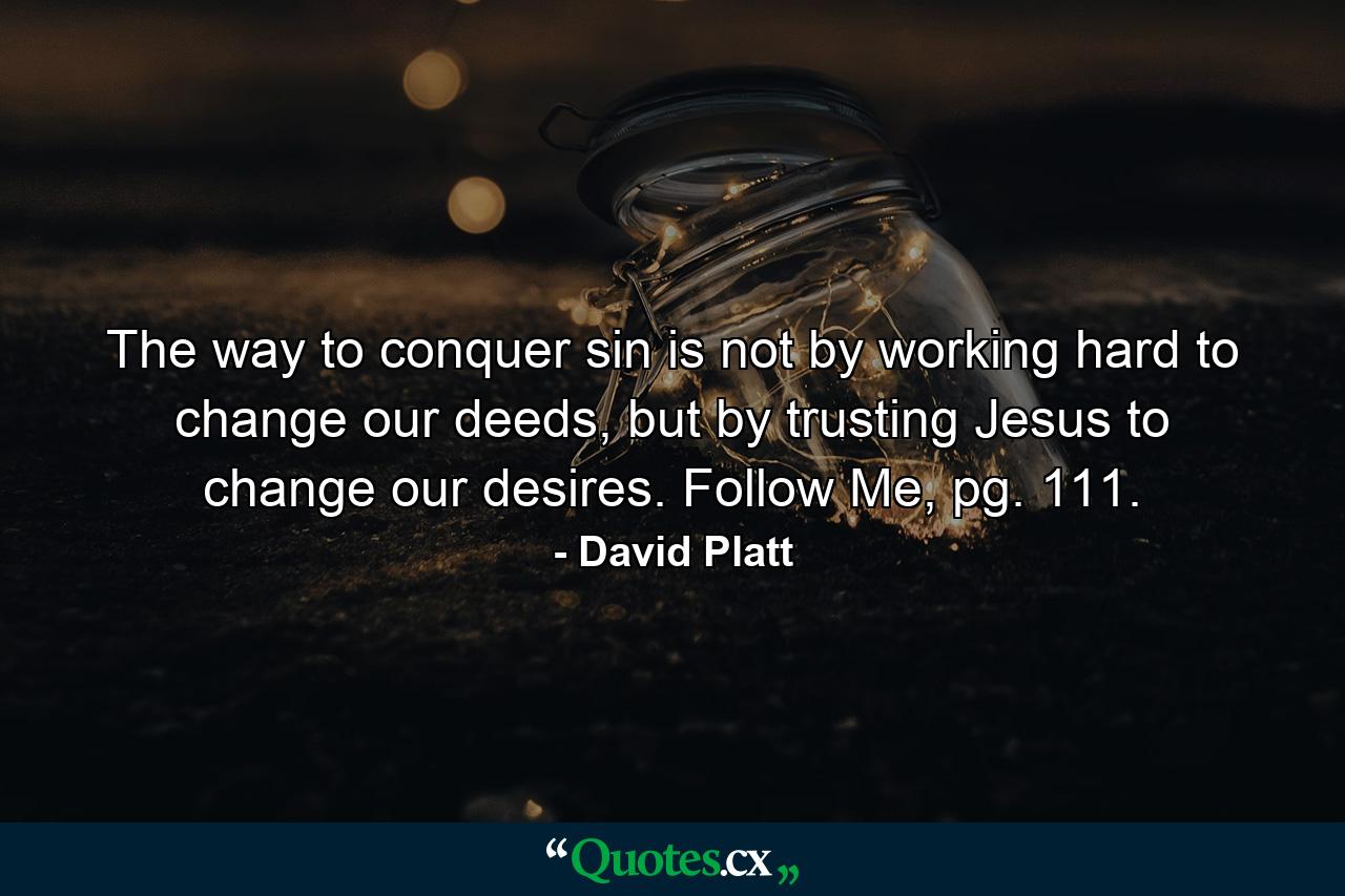 The way to conquer sin is not by working hard to change our deeds, but by trusting Jesus to change our desires. Follow Me, pg. 111. - Quote by David Platt