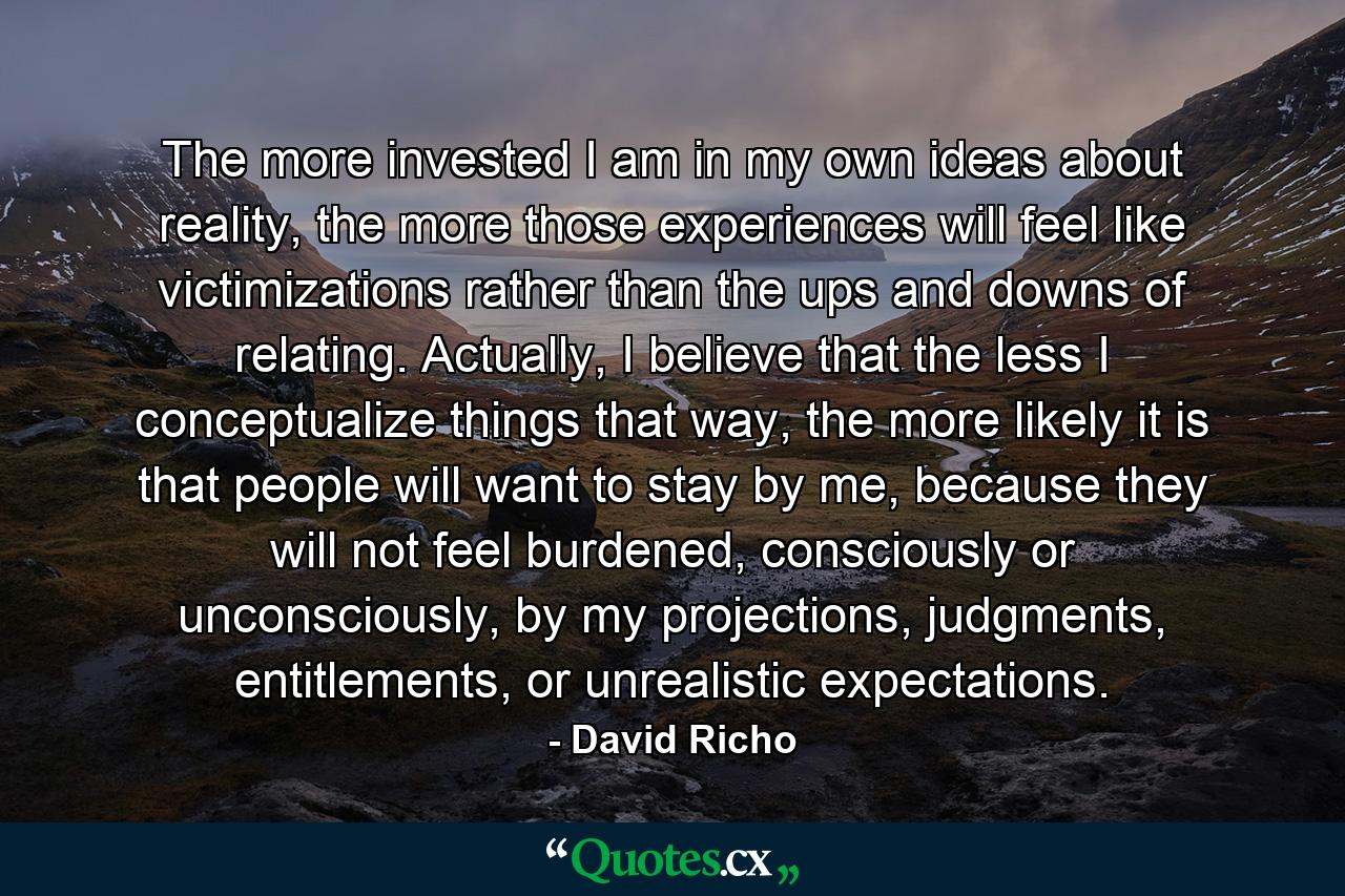 The more invested I am in my own ideas about reality, the more those experiences will feel like victimizations rather than the ups and downs of relating. Actually, I believe that the less I conceptualize things that way, the more likely it is that people will want to stay by me, because they will not feel burdened, consciously or unconsciously, by my projections, judgments, entitlements, or unrealistic expectations. - Quote by David Richo