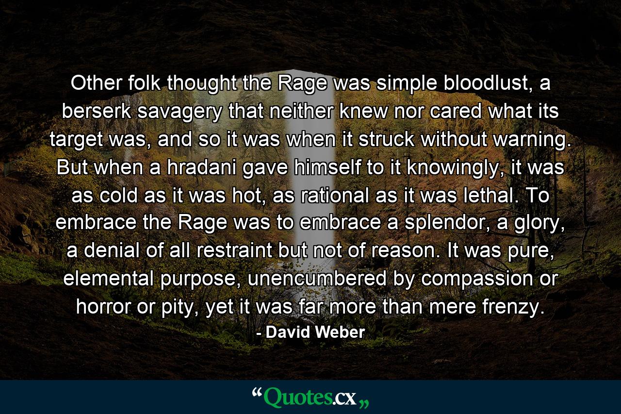 Other folk thought the Rage was simple bloodlust, a berserk savagery that neither knew nor cared what its target was, and so it was when it struck without warning. But when a hradani gave himself to it knowingly, it was as cold as it was hot, as rational as it was lethal. To embrace the Rage was to embrace a splendor, a glory, a denial of all restraint but not of reason. It was pure, elemental purpose, unencumbered by compassion or horror or pity, yet it was far more than mere frenzy. - Quote by David Weber