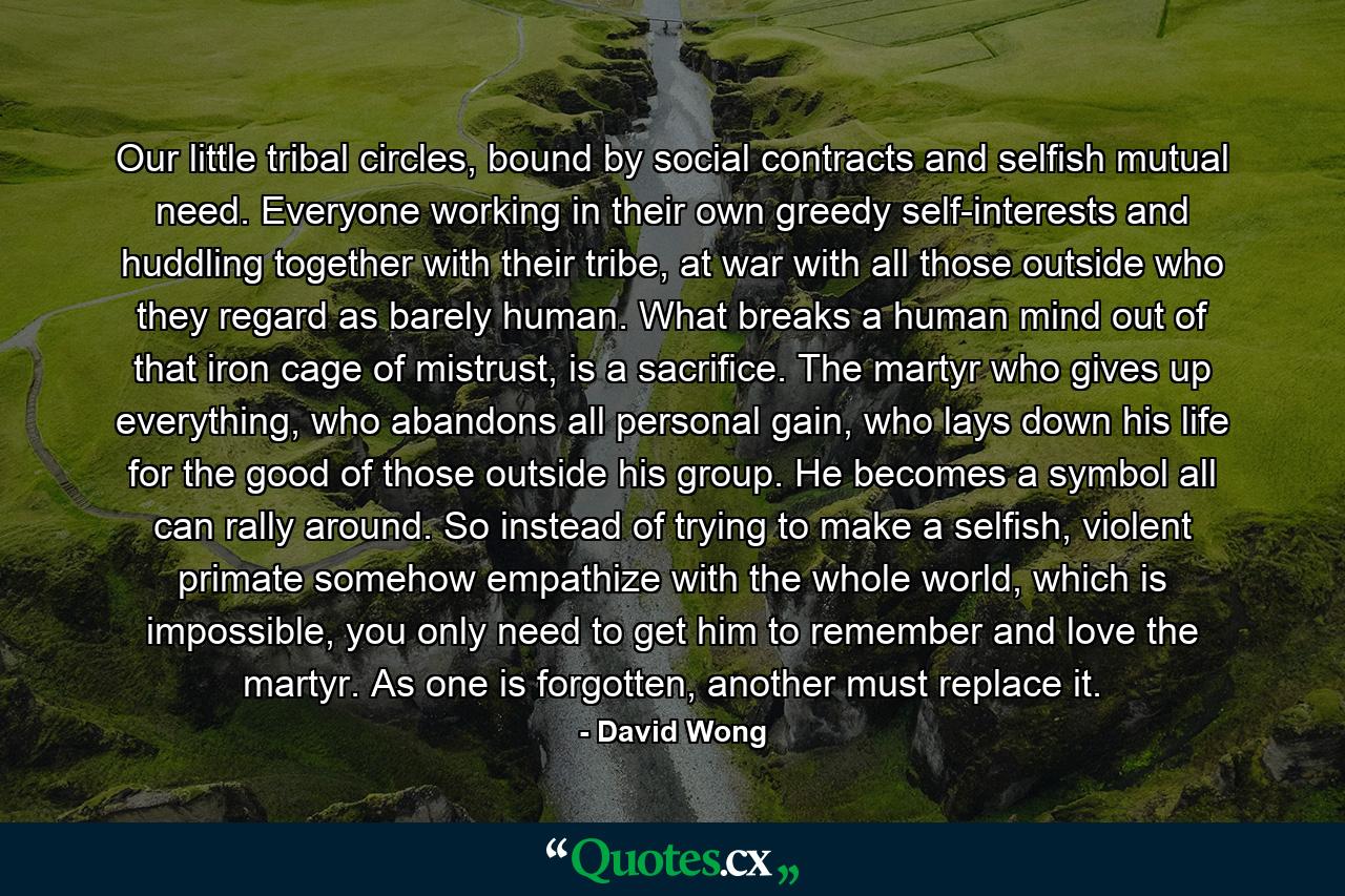 Our little tribal circles, bound by social contracts and selfish mutual need. Everyone working in their own greedy self-interests and huddling together with their tribe, at war with all those outside who they regard as barely human. What breaks a human mind out of that iron cage of mistrust, is a sacrifice. The martyr who gives up everything, who abandons all personal gain, who lays down his life for the good of those outside his group. He becomes a symbol all can rally around. So instead of trying to make a selfish, violent primate somehow empathize with the whole world, which is impossible, you only need to get him to remember and love the martyr. As one is forgotten, another must replace it. - Quote by David Wong