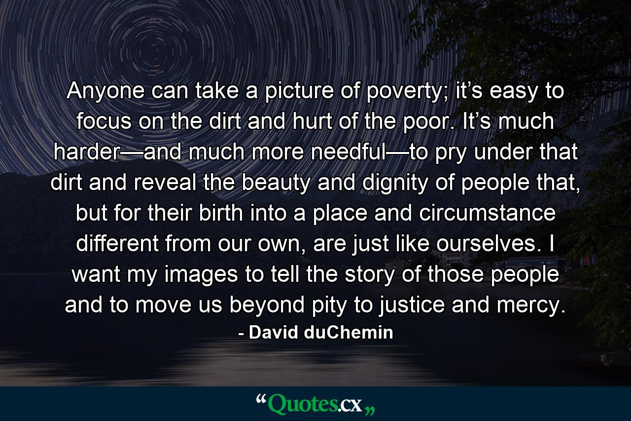 Anyone can take a picture of poverty; it’s easy to focus on the dirt and hurt of the poor. It’s much harder—and much more needful—to pry under that dirt and reveal the beauty and dignity of people that, but for their birth into a place and circumstance different from our own, are just like ourselves. I want my images to tell the story of those people and to move us beyond pity to justice and mercy. - Quote by David duChemin