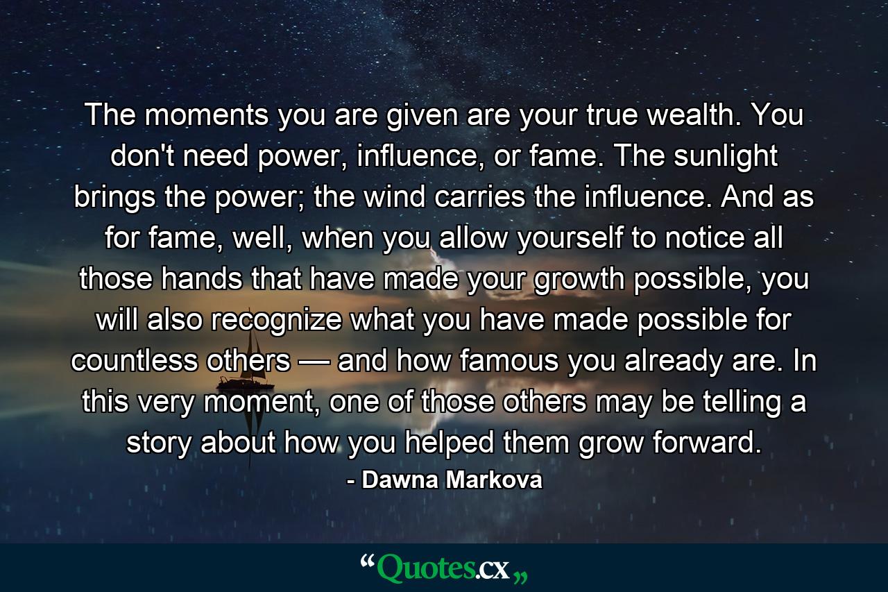 The moments you are given are your true wealth. You don't need power, influence, or fame. The sunlight brings the power; the wind carries the influence. And as for fame, well, when you allow yourself to notice all those hands that have made your growth possible, you will also recognize what you have made possible for countless others — and how famous you already are. In this very moment, one of those others may be telling a story about how you helped them grow forward. - Quote by Dawna Markova