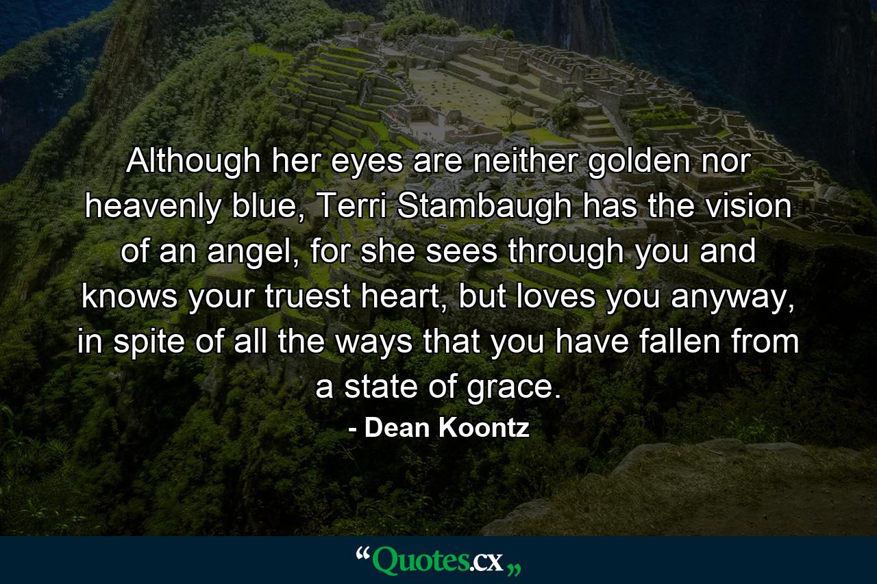 Although her eyes are neither golden nor heavenly blue, Terri Stambaugh has the vision of an angel, for she sees through you and knows your truest heart, but loves you anyway, in spite of all the ways that you have fallen from a state of grace. - Quote by Dean Koontz